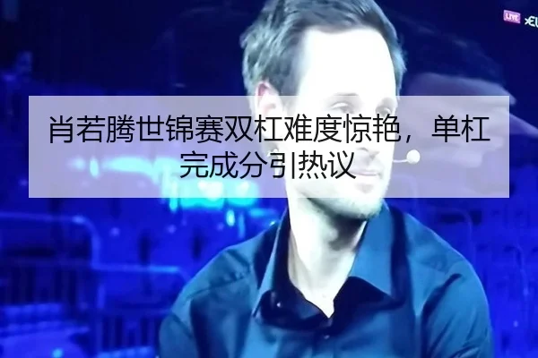 肖若腾世锦赛双杠难度惊艳，单杠完成分引热议