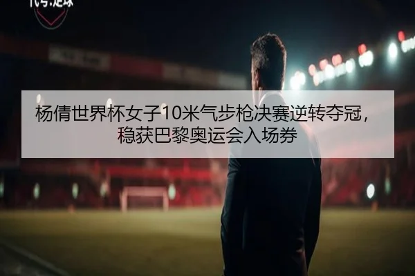 杨倩世界杯女子10米气步枪决赛逆转夺冠，稳获巴黎奥运会入场券
