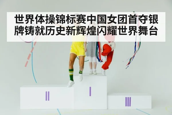 世界体操锦标赛中国女团首夺银牌铸就历史新辉煌闪耀世界舞台